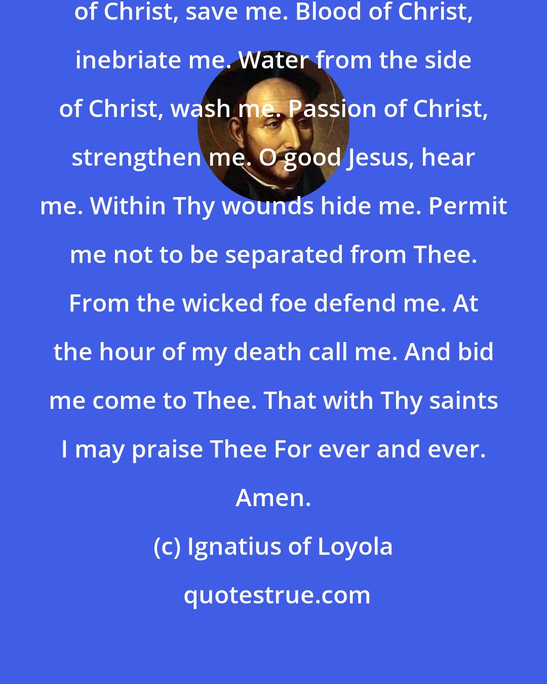 Ignatius of Loyola: Soul of Christ, sanctify me. Body of Christ, save me. Blood of Christ, inebriate me. Water from the side of Christ, wash me. Passion of Christ, strengthen me. O good Jesus, hear me. Within Thy wounds hide me. Permit me not to be separated from Thee. From the wicked foe defend me. At the hour of my death call me. And bid me come to Thee. That with Thy saints I may praise Thee For ever and ever. Amen.
