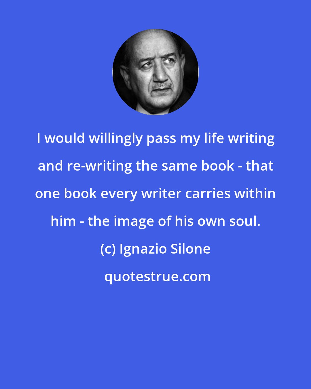 Ignazio Silone: I would willingly pass my life writing and re-writing the same book - that one book every writer carries within him - the image of his own soul.