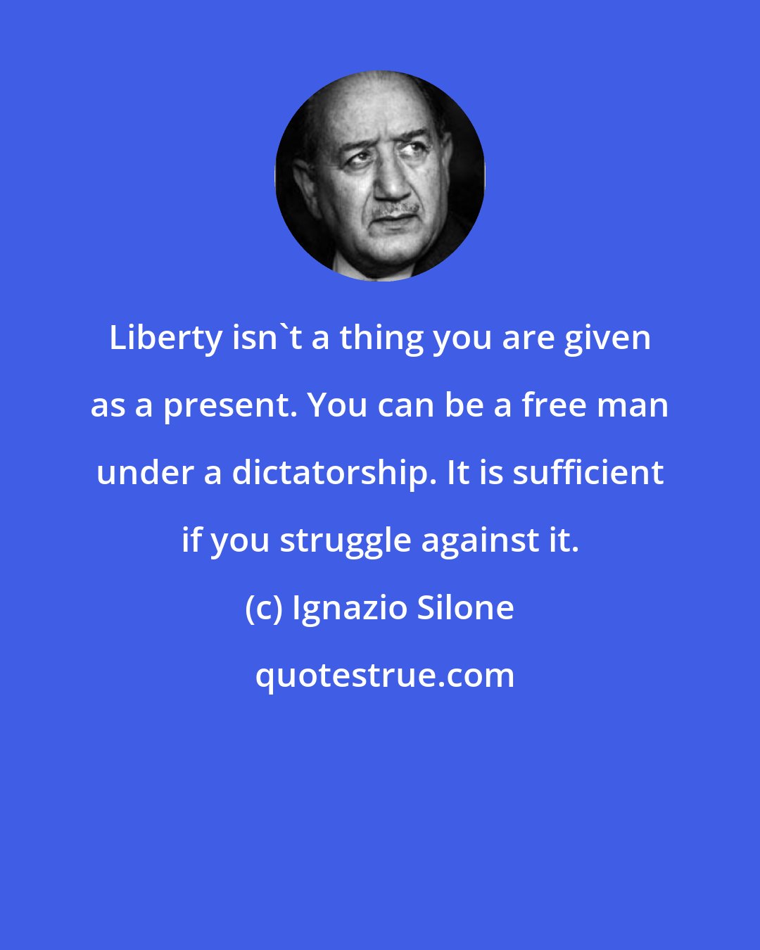 Ignazio Silone: Liberty isn't a thing you are given as a present. You can be a free man under a dictatorship. It is sufficient if you struggle against it.