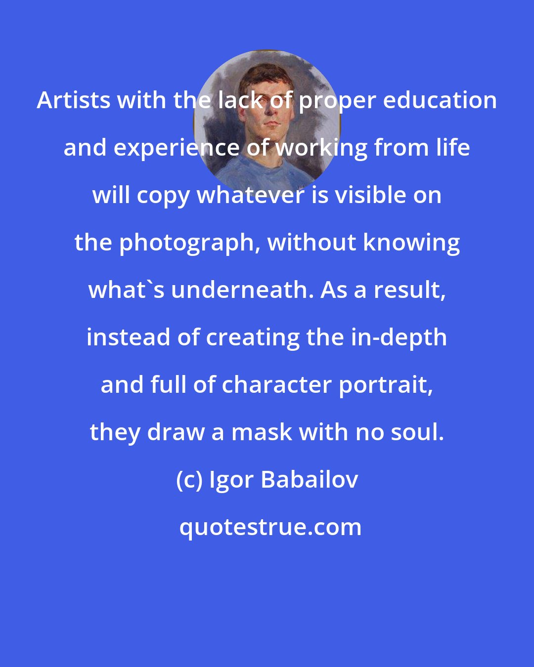 Igor Babailov: Artists with the lack of proper education and experience of working from life will copy whatever is visible on the photograph, without knowing what's underneath. As a result, instead of creating the in-depth and full of character portrait, they draw a mask with no soul.