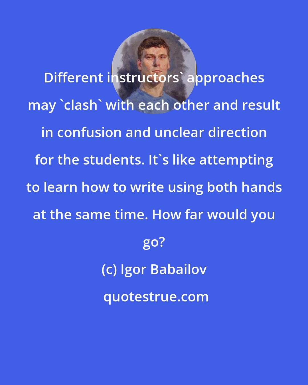 Igor Babailov: Different instructors' approaches may 'clash' with each other and result in confusion and unclear direction for the students. It's like attempting to learn how to write using both hands at the same time. How far would you go?