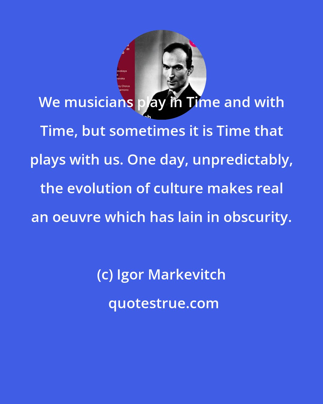 Igor Markevitch: We musicians play in Time and with Time, but sometimes it is Time that plays with us. One day, unpredictably, the evolution of culture makes real an oeuvre which has lain in obscurity.