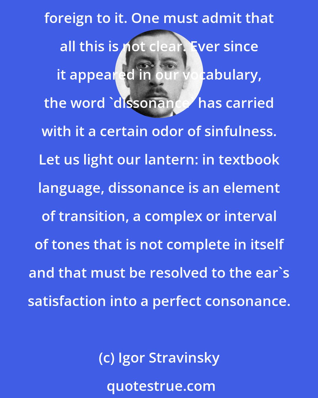 Igor Stravinsky: Consonance, says the dictionary, is the combination of several tones into a harmonic unit. Dissonance results from the deranging of this harmony by the addition of tones foreign to it. One must admit that all this is not clear. Ever since it appeared in our vocabulary, the word 'dissonance' has carried with it a certain odor of sinfulness. Let us light our lantern: in textbook language, dissonance is an element of transition, a complex or interval of tones that is not complete in itself and that must be resolved to the ear's satisfaction into a perfect consonance.