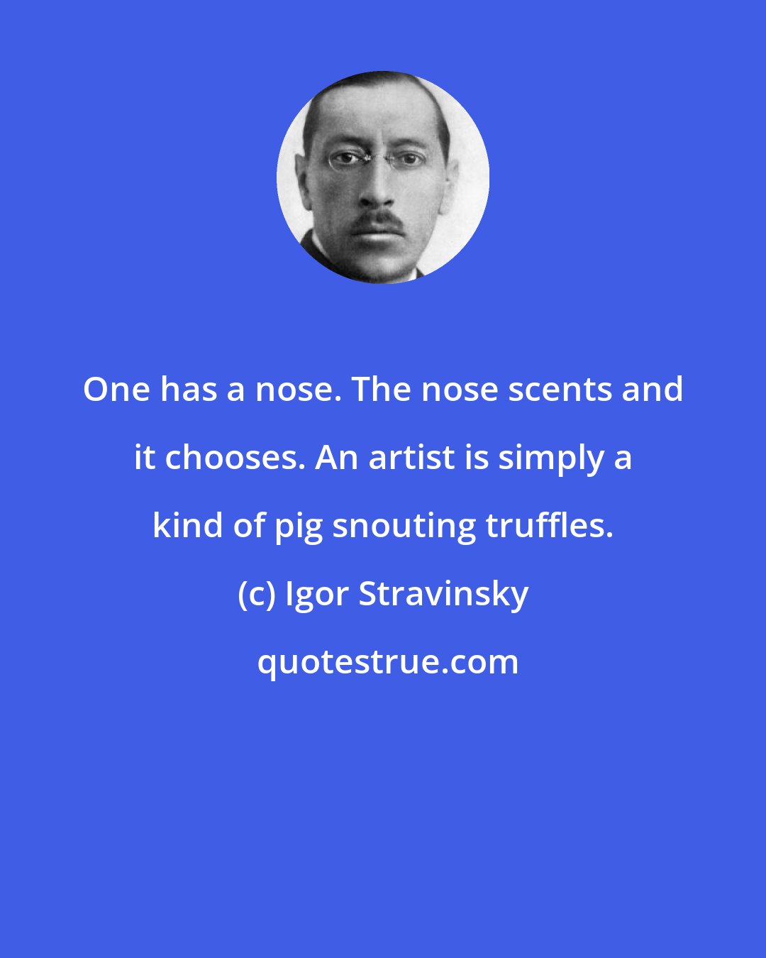 Igor Stravinsky: One has a nose. The nose scents and it chooses. An artist is simply a kind of pig snouting truffles.