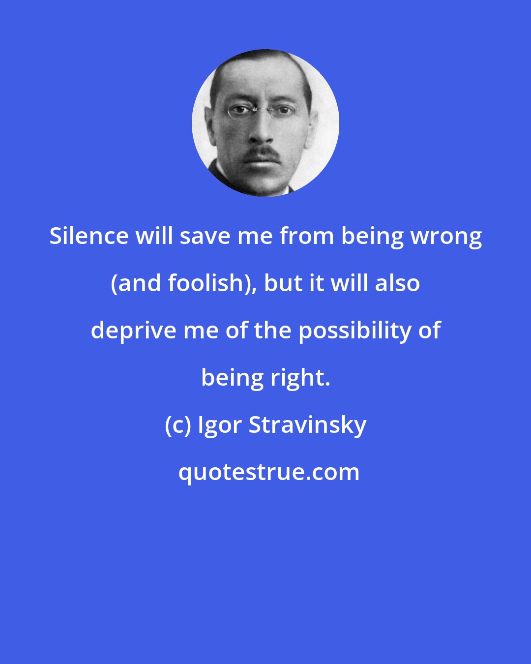 Igor Stravinsky: Silence will save me from being wrong (and foolish), but it will also deprive me of the possibility of being right.