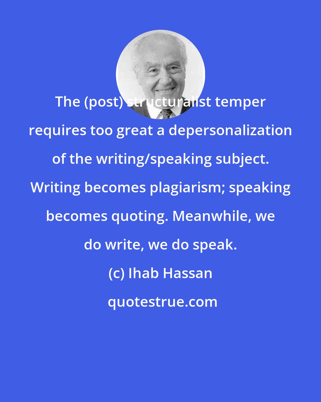 Ihab Hassan: The (post) structuralist temper requires too great a depersonalization of the writing/speaking subject. Writing becomes plagiarism; speaking becomes quoting. Meanwhile, we do write, we do speak.