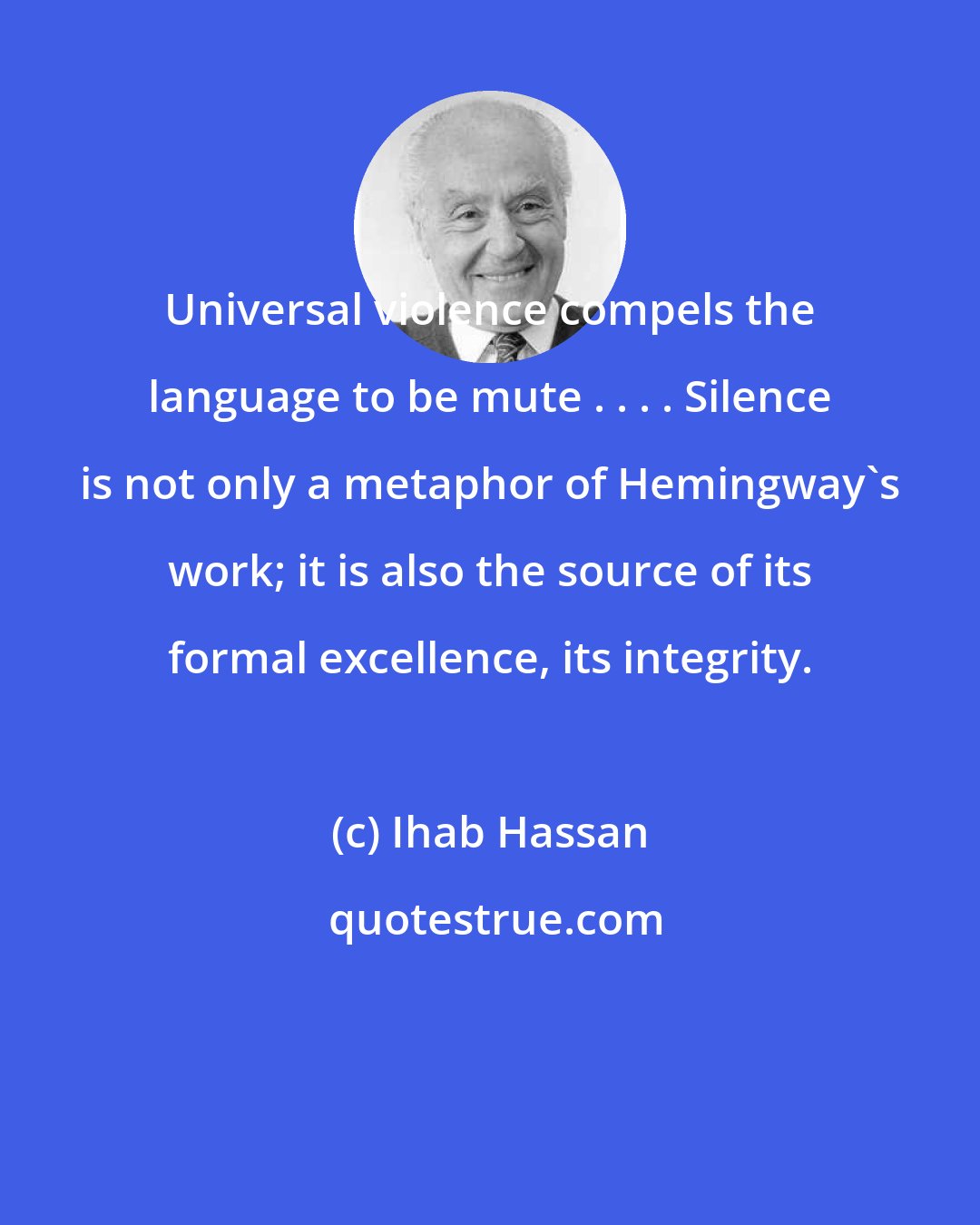 Ihab Hassan: Universal violence compels the language to be mute . . . . Silence is not only a metaphor of Hemingway's work; it is also the source of its formal excellence, its integrity.