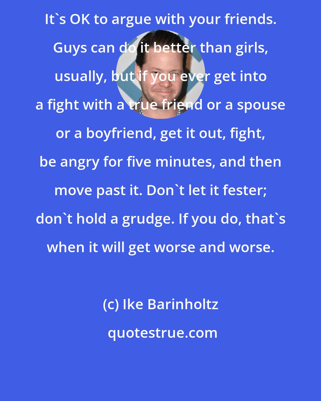 Ike Barinholtz: It's OK to argue with your friends. Guys can do it better than girls, usually, but if you ever get into a fight with a true friend or a spouse or a boyfriend, get it out, fight, be angry for five minutes, and then move past it. Don't let it fester; don't hold a grudge. If you do, that's when it will get worse and worse.