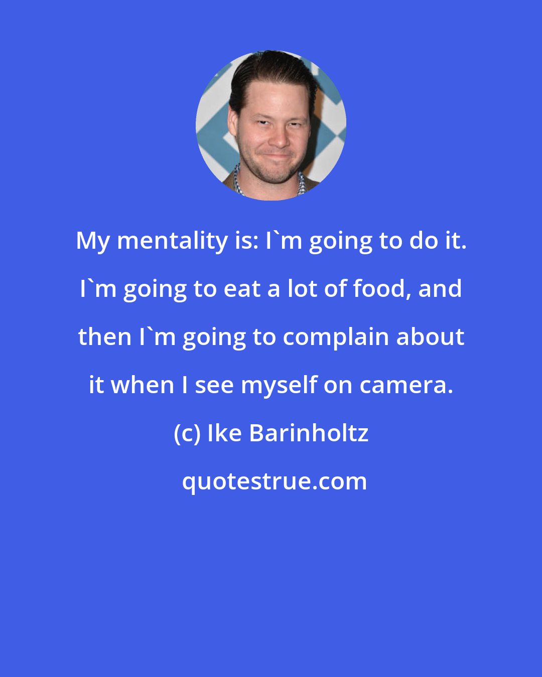 Ike Barinholtz: My mentality is: I'm going to do it. I'm going to eat a lot of food, and then I'm going to complain about it when I see myself on camera.