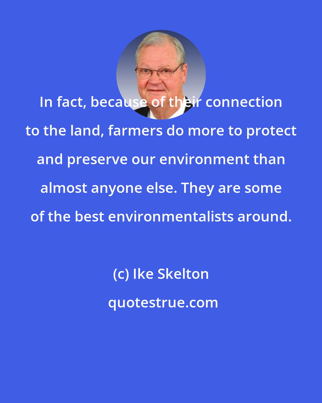 Ike Skelton: In fact, because of their connection to the land, farmers do more to protect and preserve our environment than almost anyone else. They are some of the best environmentalists around.