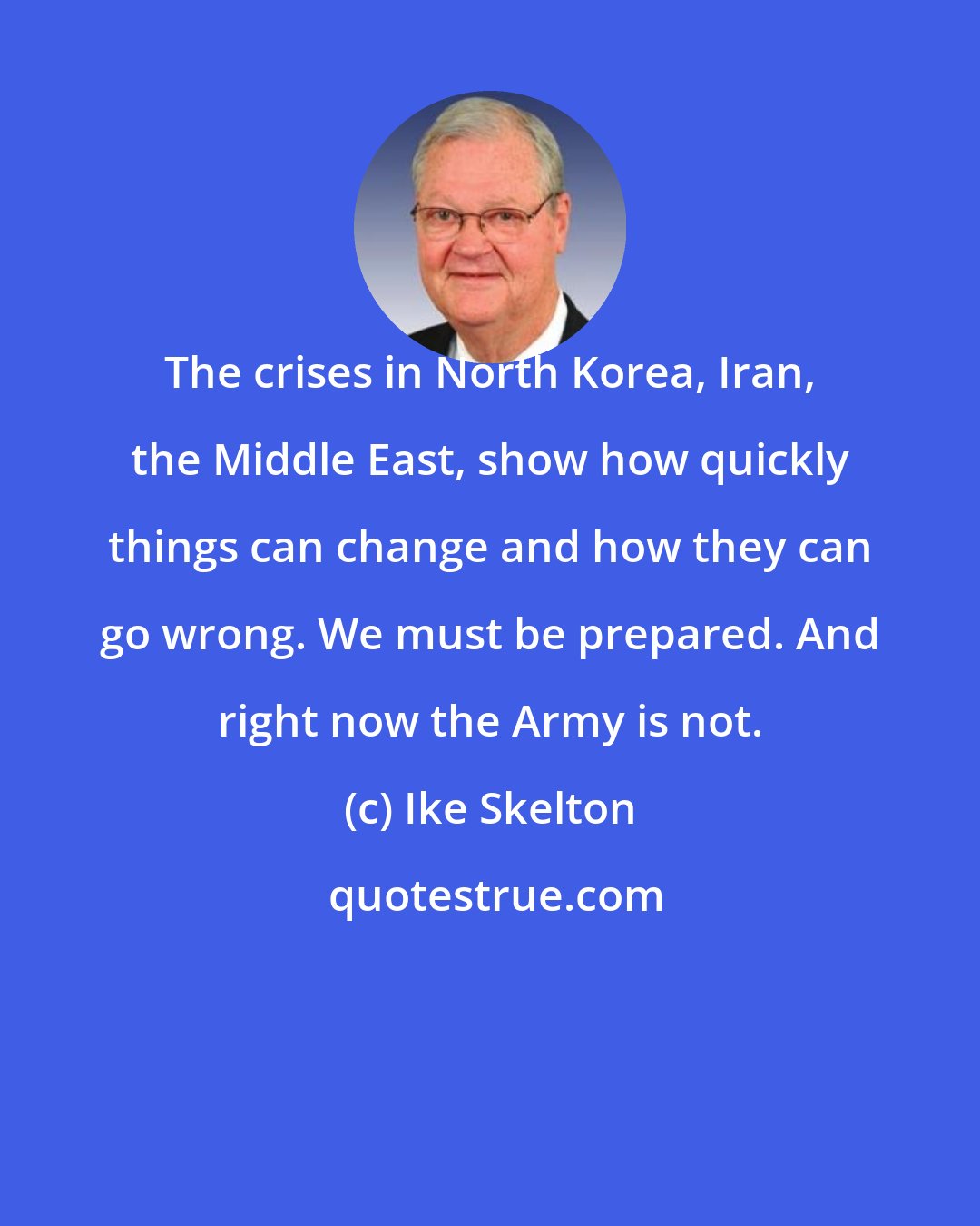 Ike Skelton: The crises in North Korea, Iran, the Middle East, show how quickly things can change and how they can go wrong. We must be prepared. And right now the Army is not.