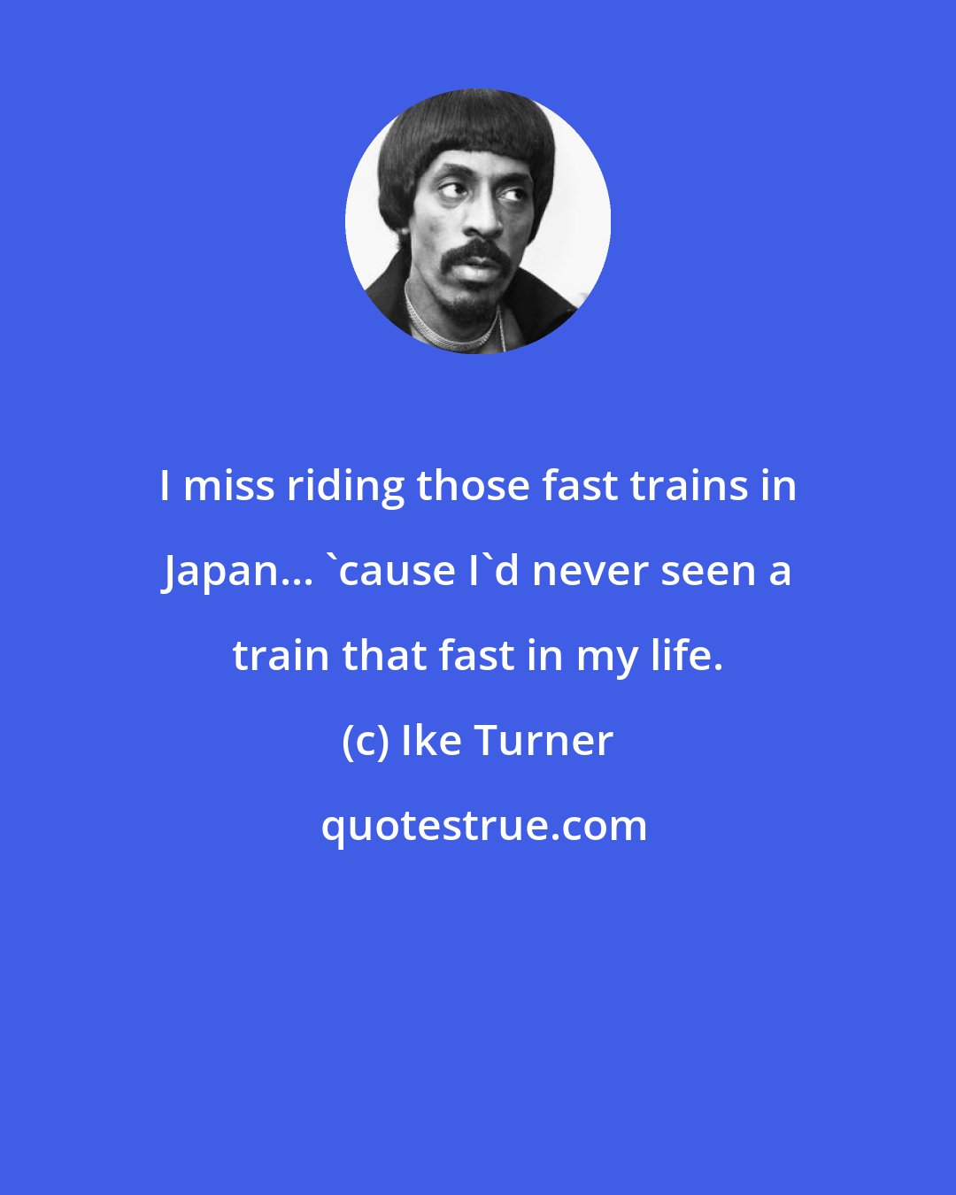 Ike Turner: I miss riding those fast trains in Japan... 'cause I'd never seen a train that fast in my life.