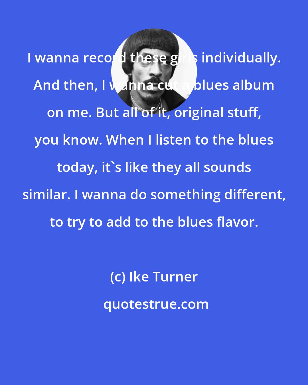 Ike Turner: I wanna record these girls individually. And then, I wanna cut a blues album on me. But all of it, original stuff, you know. When I listen to the blues today, it's like they all sounds similar. I wanna do something different, to try to add to the blues flavor.
