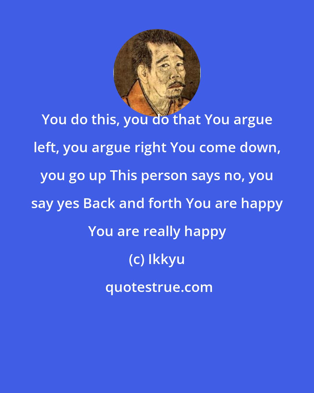 Ikkyu: You do this, you do that You argue left, you argue right You come down, you go up This person says no, you say yes Back and forth You are happy You are really happy