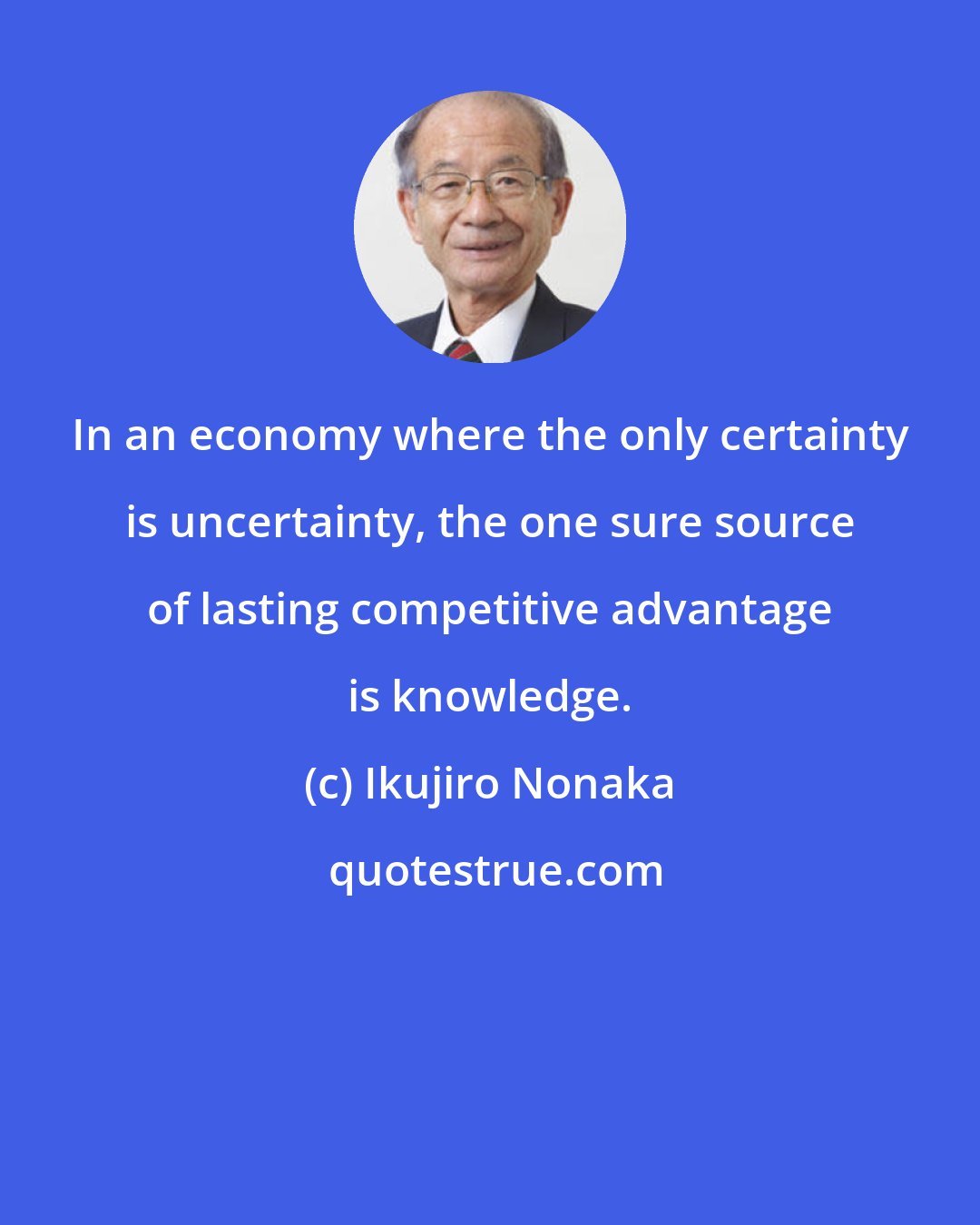 Ikujiro Nonaka: In an economy where the only certainty is uncertainty, the one sure source of lasting competitive advantage is knowledge.