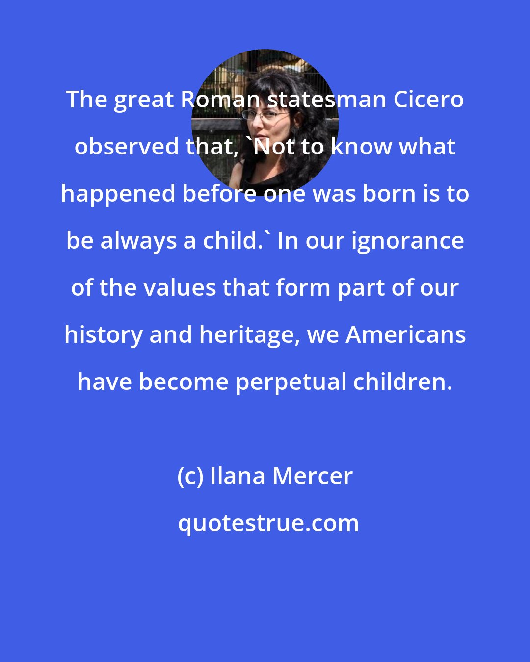 Ilana Mercer: The great Roman statesman Cicero observed that, 'Not to know what happened before one was born is to be always a child.' In our ignorance of the values that form part of our history and heritage, we Americans have become perpetual children.