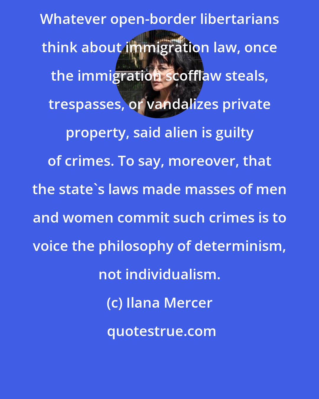 Ilana Mercer: Whatever open-border libertarians think about immigration law, once the immigration scofflaw steals, trespasses, or vandalizes private property, said alien is guilty of crimes. To say, moreover, that the state's laws made masses of men and women commit such crimes is to voice the philosophy of determinism, not individualism.