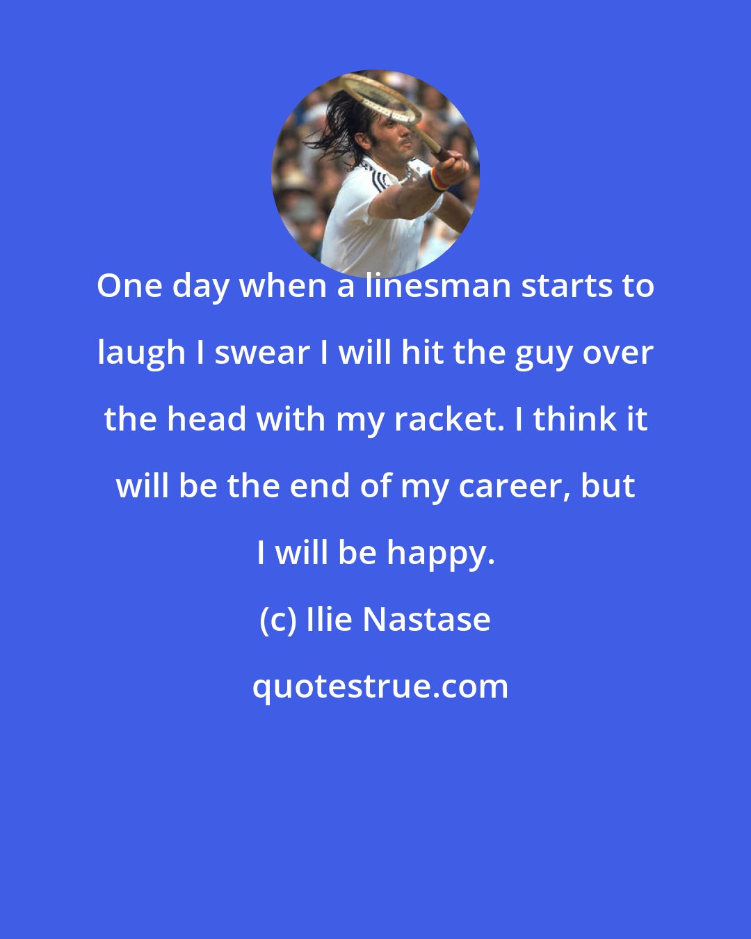 Ilie Nastase: One day when a linesman starts to laugh I swear I will hit the guy over the head with my racket. I think it will be the end of my career, but I will be happy.
