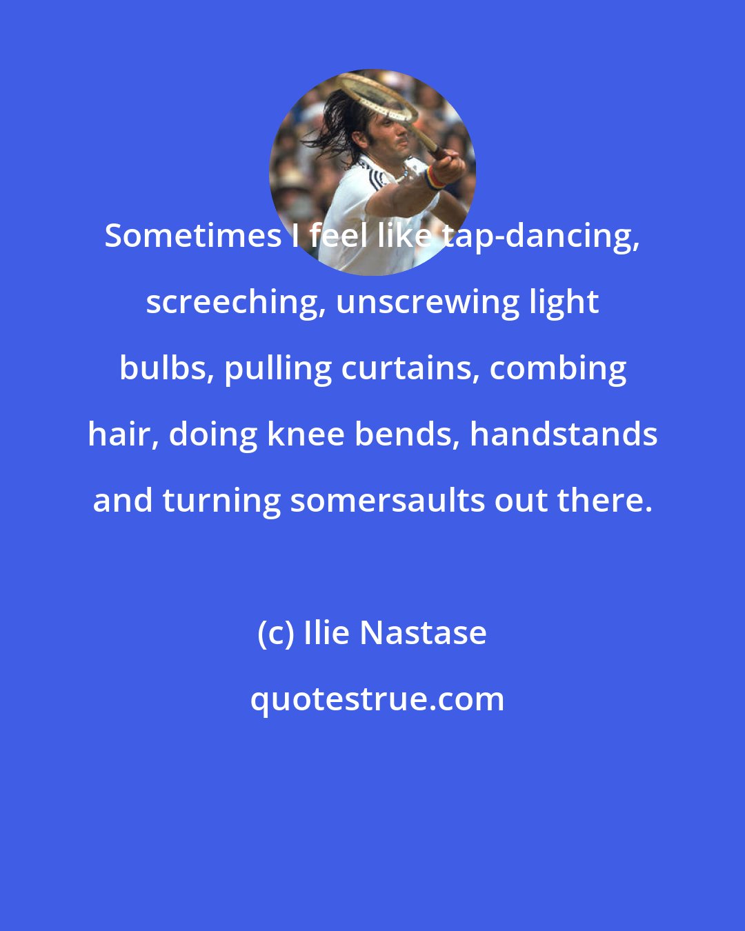 Ilie Nastase: Sometimes I feel like tap-dancing, screeching, unscrewing light bulbs, pulling curtains, combing hair, doing knee bends, handstands and turning somersaults out there.