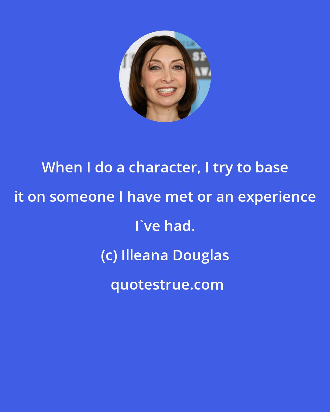 Illeana Douglas: When I do a character, I try to base it on someone I have met or an experience I've had.