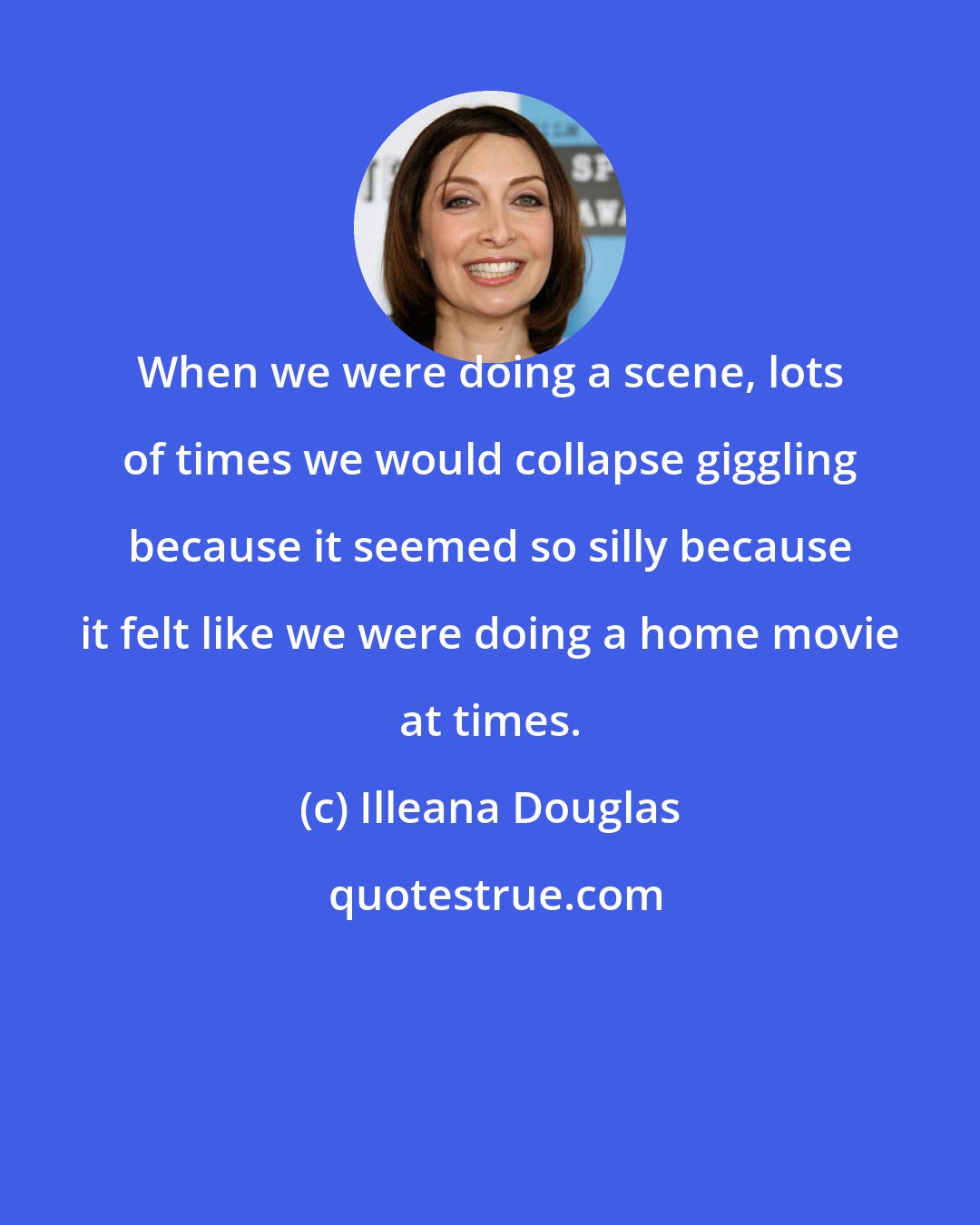 Illeana Douglas: When we were doing a scene, lots of times we would collapse giggling because it seemed so silly because it felt like we were doing a home movie at times.