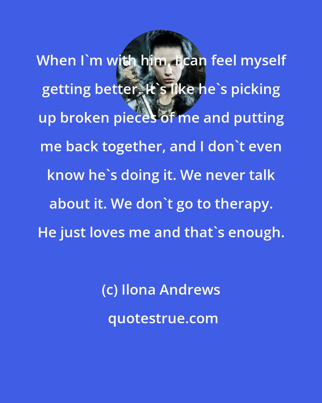 Ilona Andrews: When I'm with him, I can feel myself getting better. It's like he's picking up broken pieces of me and putting me back together, and I don't even know he's doing it. We never talk about it. We don't go to therapy. He just loves me and that's enough.