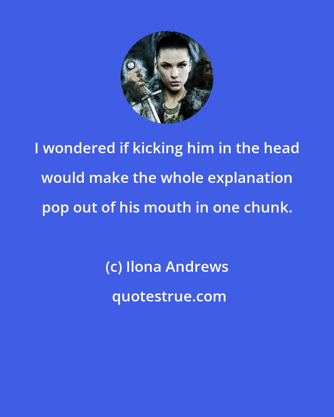 Ilona Andrews: I wondered if kicking him in the head would make the whole explanation pop out of his mouth in one chunk.