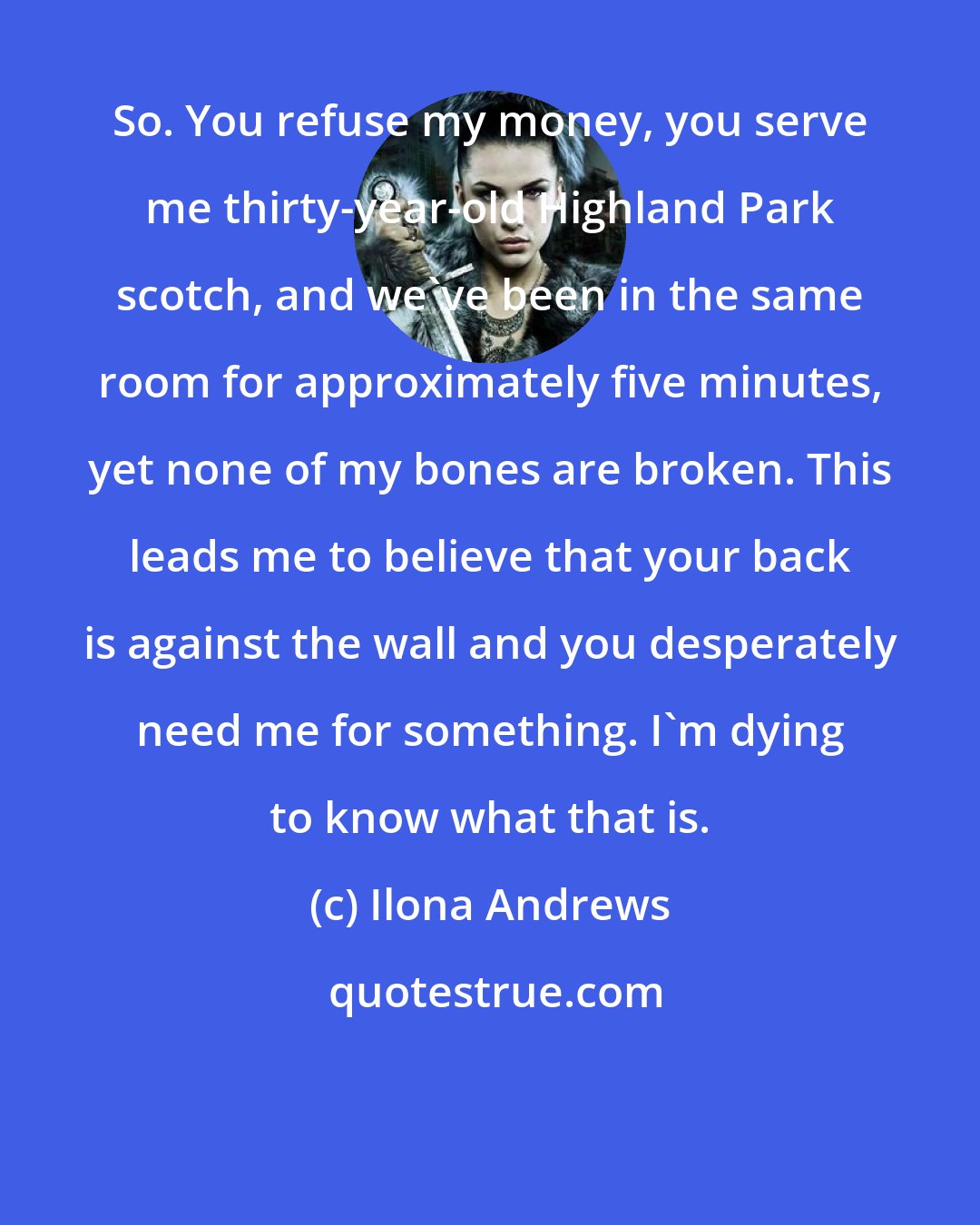 Ilona Andrews: So. You refuse my money, you serve me thirty-year-old Highland Park scotch, and we've been in the same room for approximately five minutes, yet none of my bones are broken. This leads me to believe that your back is against the wall and you desperately need me for something. I'm dying to know what that is.