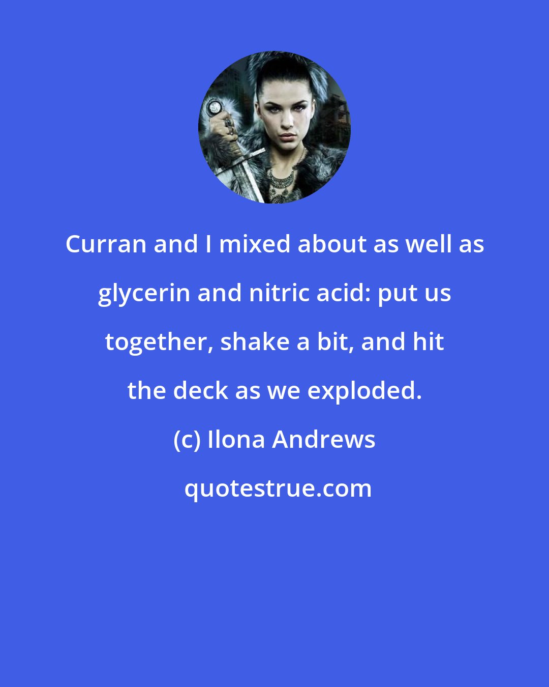 Ilona Andrews: Curran and I mixed about as well as glycerin and nitric acid: put us together, shake a bit, and hit the deck as we exploded.