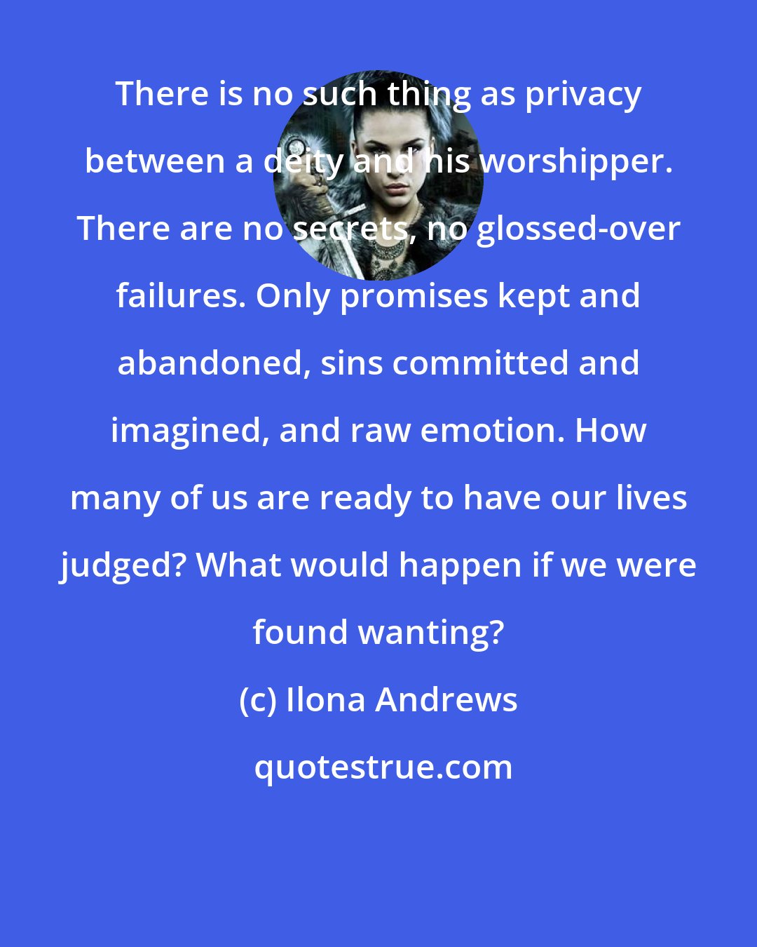 Ilona Andrews: There is no such thing as privacy between a deity and his worshipper. There are no secrets, no glossed-over failures. Only promises kept and abandoned, sins committed and imagined, and raw emotion. How many of us are ready to have our lives judged? What would happen if we were found wanting?