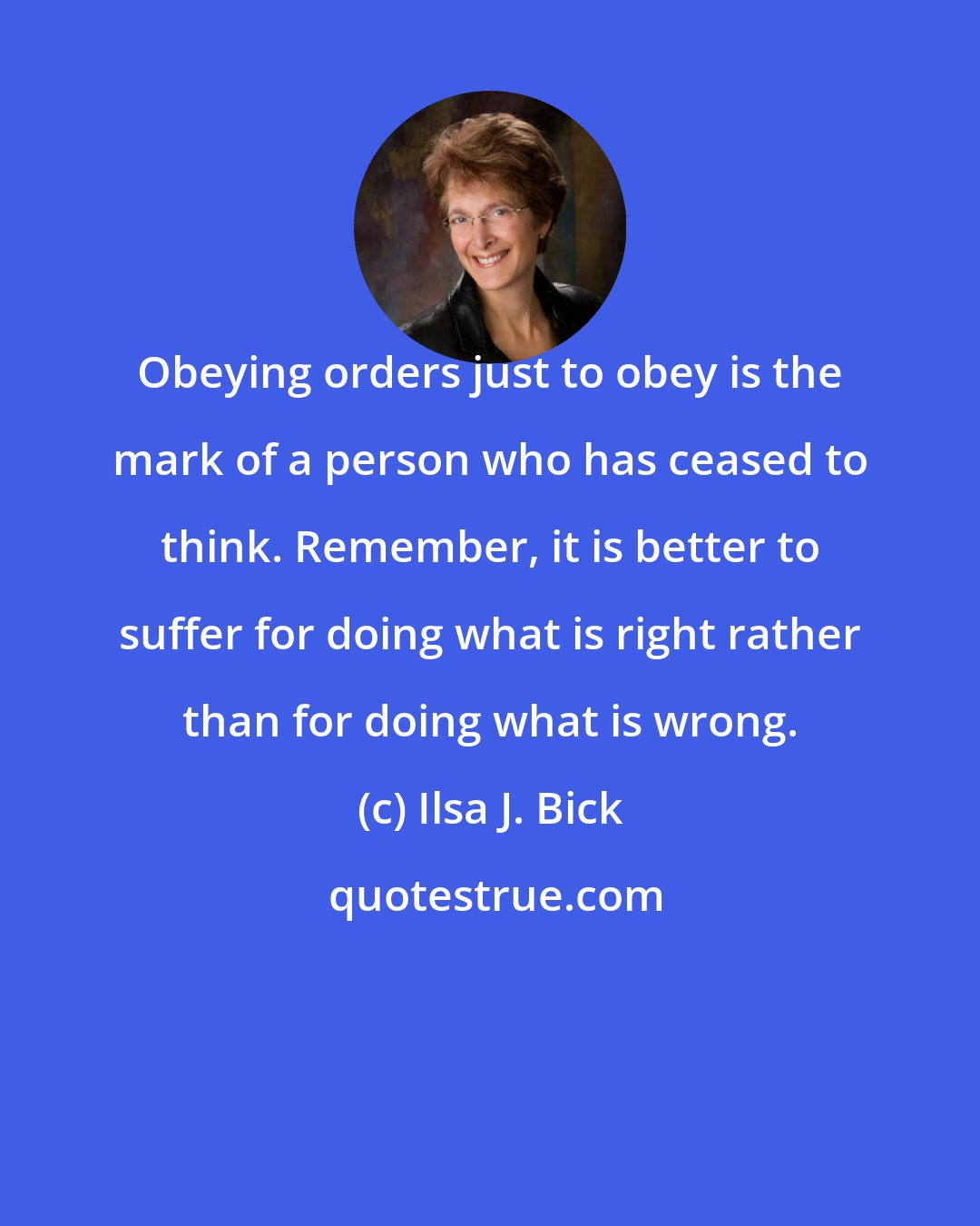 Ilsa J. Bick: Obeying orders just to obey is the mark of a person who has ceased to think. Remember, it is better to suffer for doing what is right rather than for doing what is wrong.