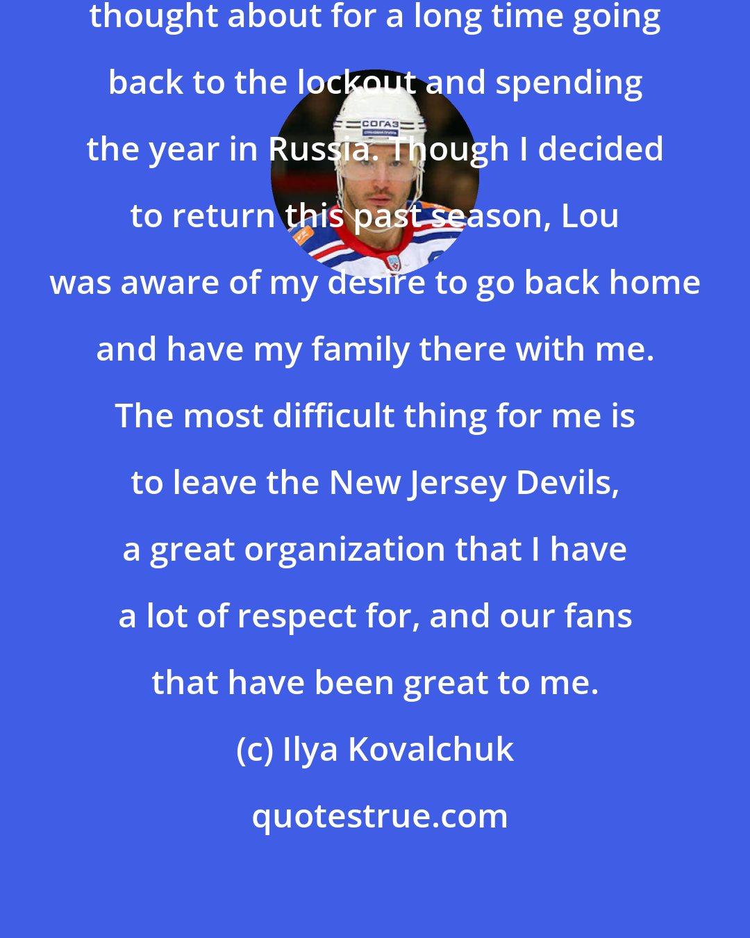 Ilya Kovalchuk: This decision was something I have thought about for a long time going back to the lockout and spending the year in Russia. Though I decided to return this past season, Lou was aware of my desire to go back home and have my family there with me. The most difficult thing for me is to leave the New Jersey Devils, a great organization that I have a lot of respect for, and our fans that have been great to me.