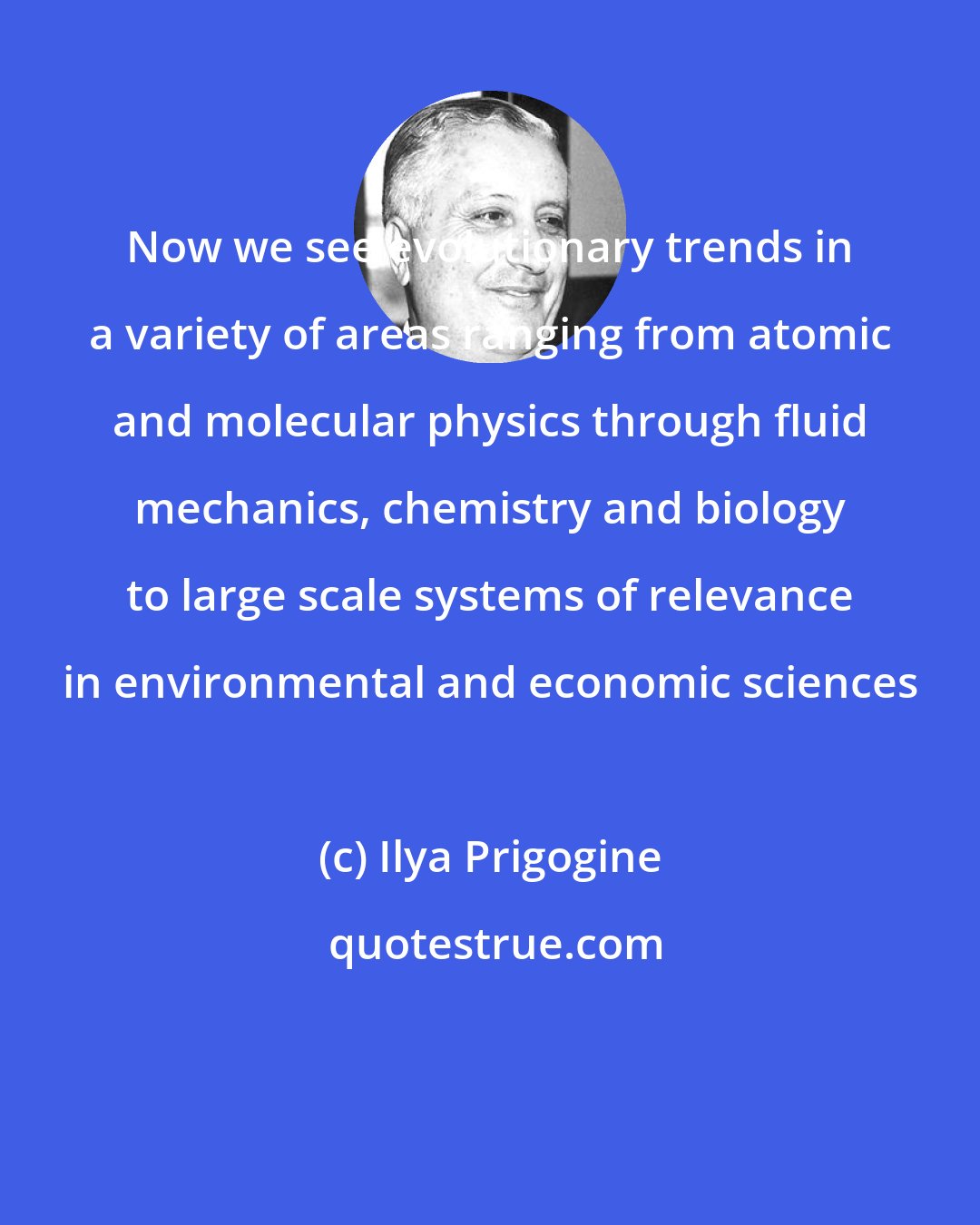 Ilya Prigogine: Now we see evolutionary trends in a variety of areas ranging from atomic and molecular physics through fluid mechanics, chemistry and biology to large scale systems of relevance in environmental and economic sciences