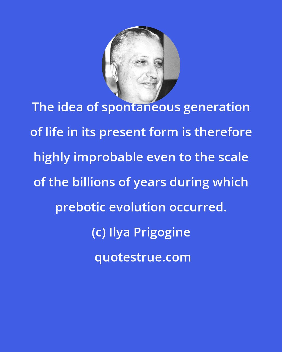 Ilya Prigogine: The idea of spontaneous generation of life in its present form is therefore highly improbable even to the scale of the billions of years during which prebotic evolution occurred.