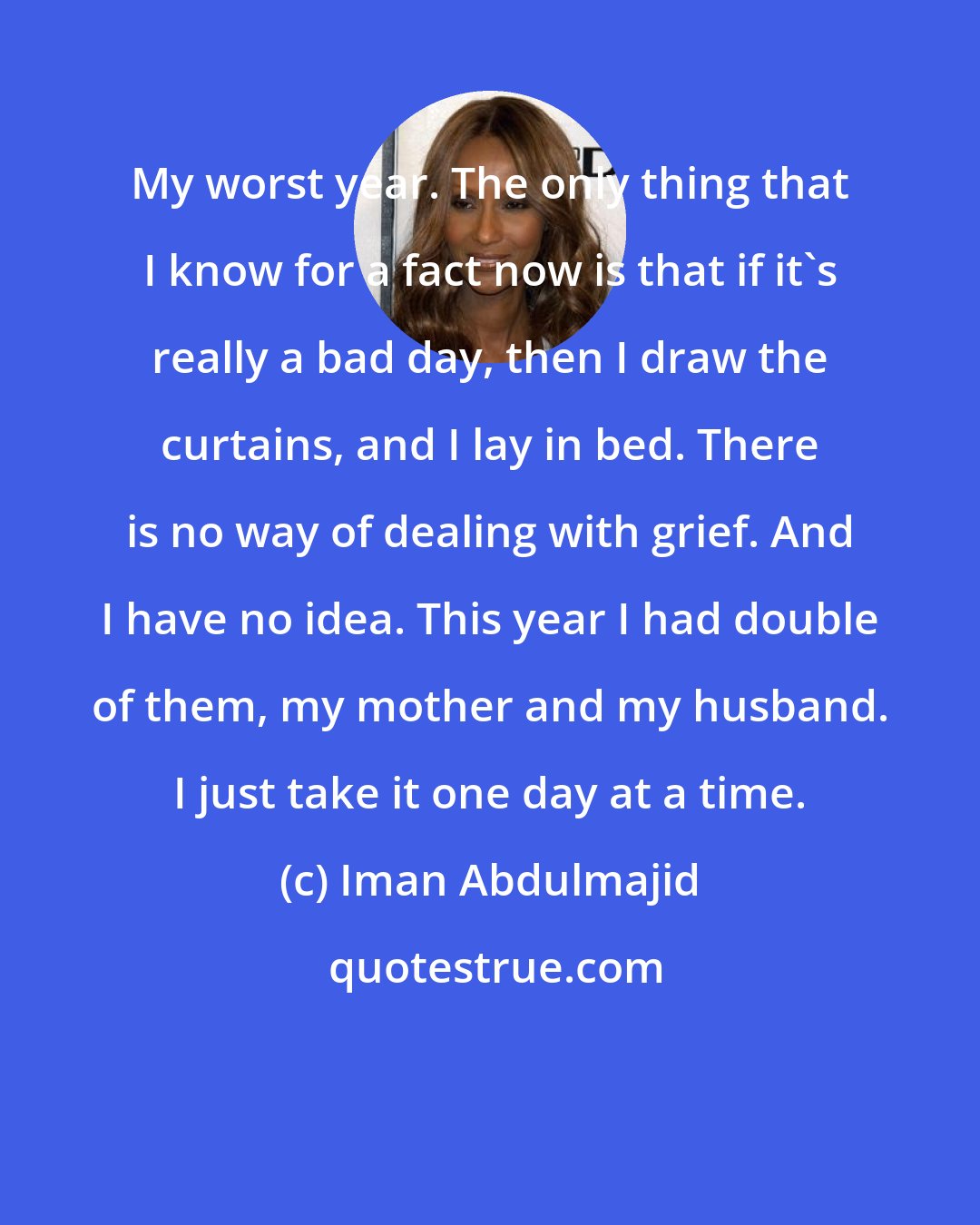 Iman Abdulmajid: My worst year. The only thing that I know for a fact now is that if it's really a bad day, then I draw the curtains, and I lay in bed. There is no way of dealing with grief. And I have no idea. This year I had double of them, my mother and my husband. I just take it one day at a time.