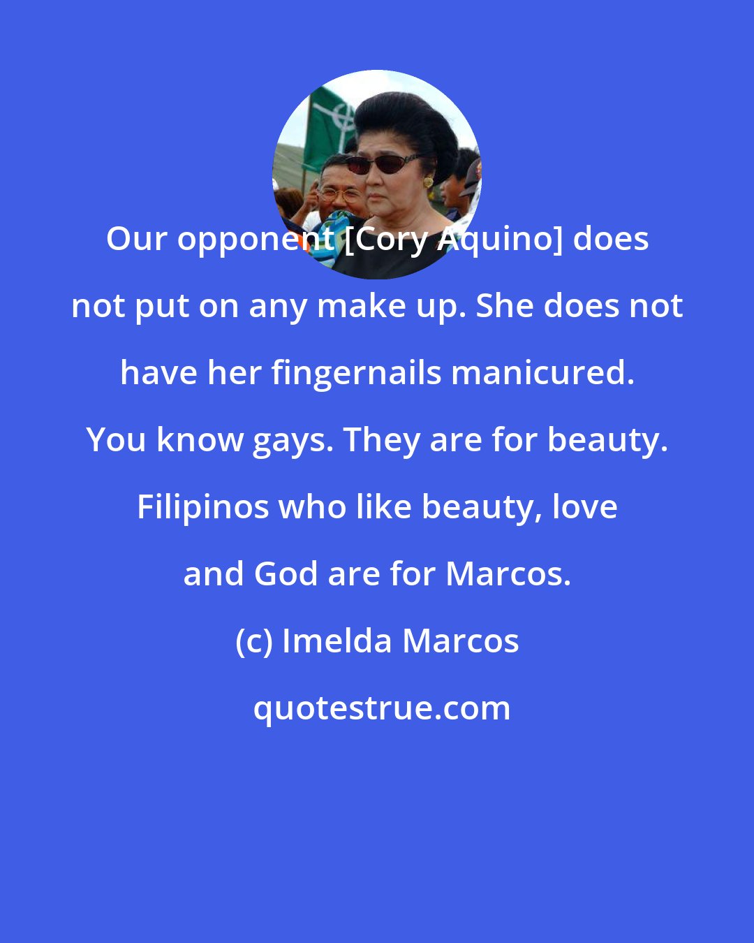 Imelda Marcos: Our opponent [Cory Aquino] does not put on any make up. She does not have her fingernails manicured. You know gays. They are for beauty. Filipinos who like beauty, love and God are for Marcos.