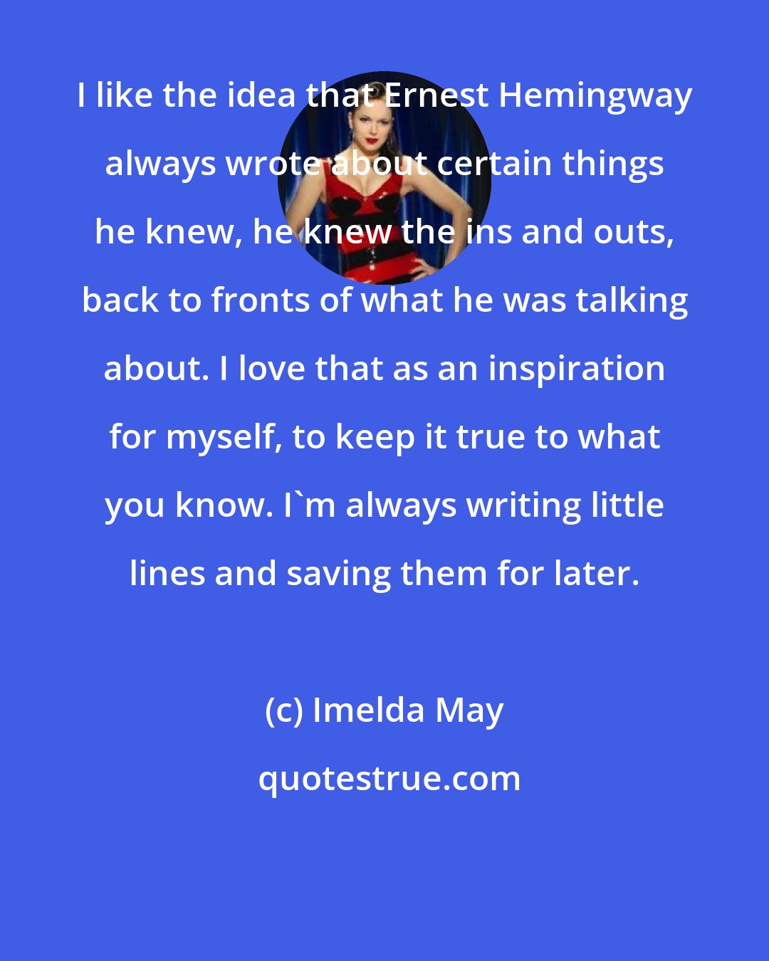 Imelda May: I like the idea that Ernest Hemingway always wrote about certain things he knew, he knew the ins and outs, back to fronts of what he was talking about. I love that as an inspiration for myself, to keep it true to what you know. I'm always writing little lines and saving them for later.