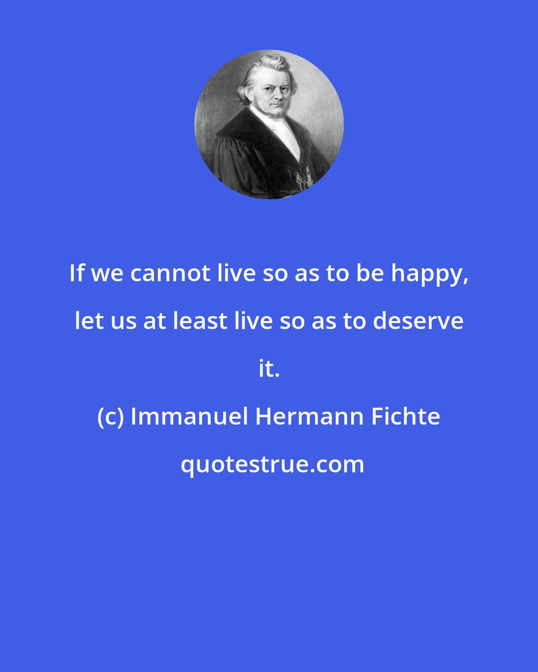 Immanuel Hermann Fichte: If we cannot live so as to be happy, let us at least live so as to deserve it.