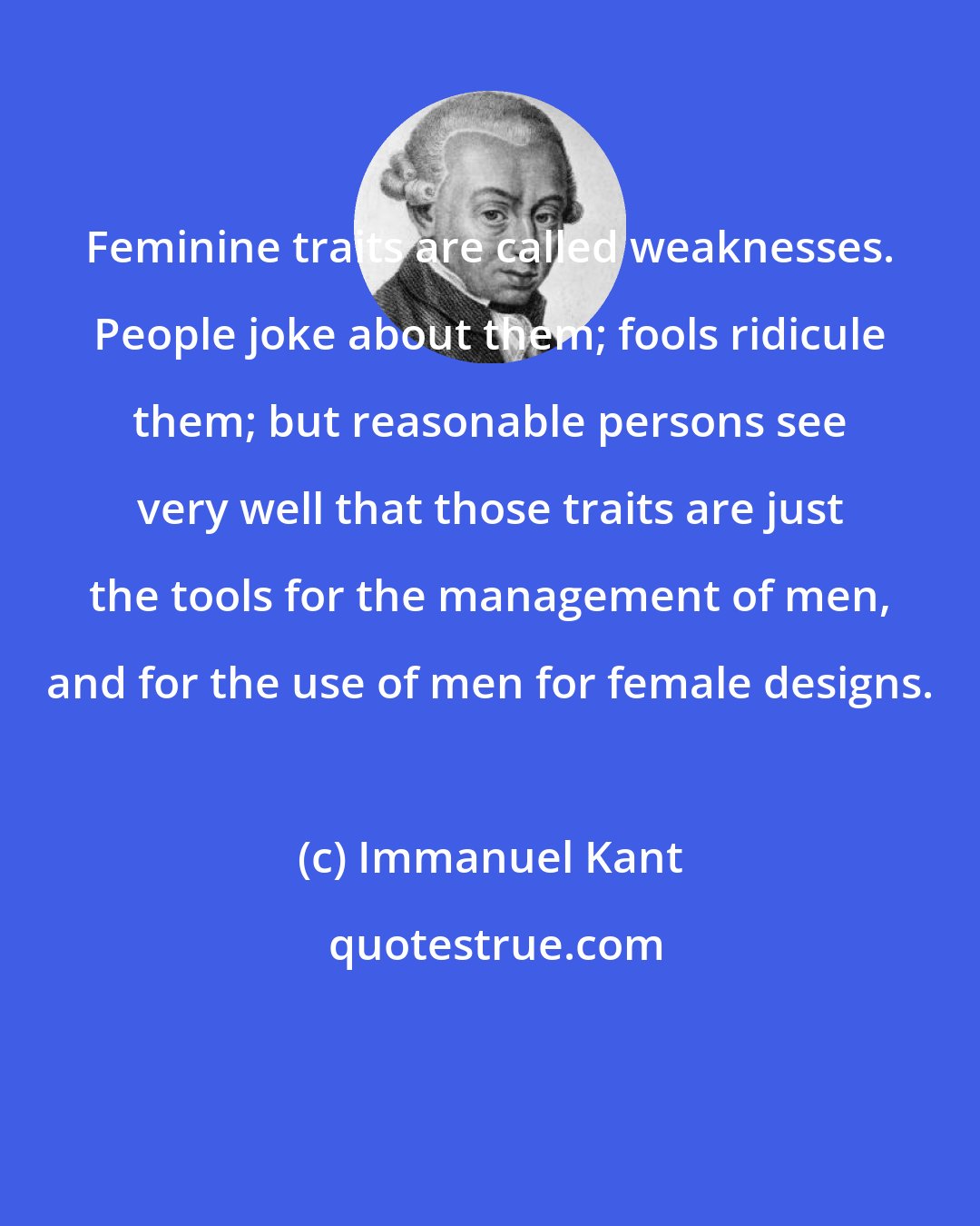 Immanuel Kant: Feminine traits are called weaknesses. People joke about them; fools ridicule them; but reasonable persons see very well that those traits are just the tools for the management of men, and for the use of men for female designs.