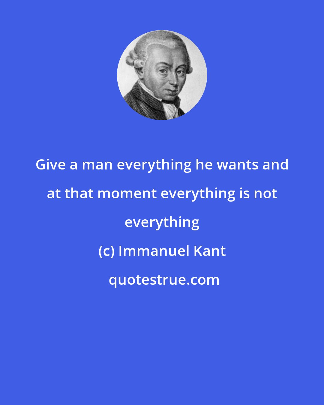 Immanuel Kant: Give a man everything he wants and at that moment everything is not everything