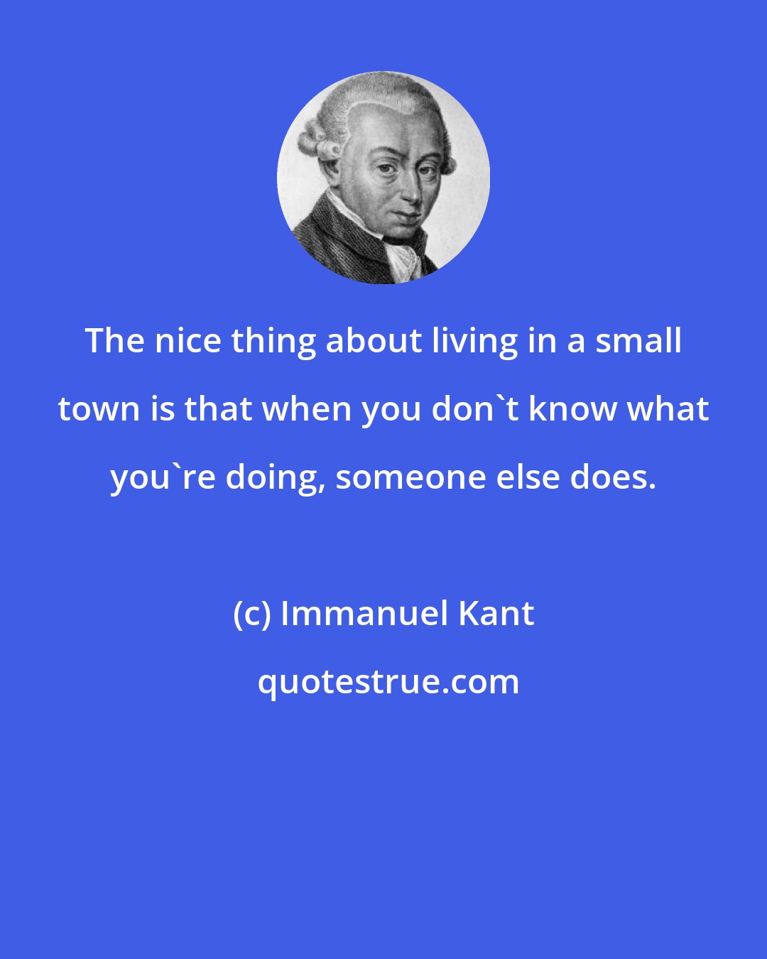 Immanuel Kant: The nice thing about living in a small town is that when you don't know what you're doing, someone else does.