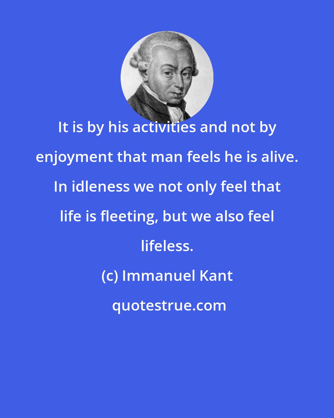 Immanuel Kant: It is by his activities and not by enjoyment that man feels he is alive. In idleness we not only feel that life is fleeting, but we also feel lifeless.