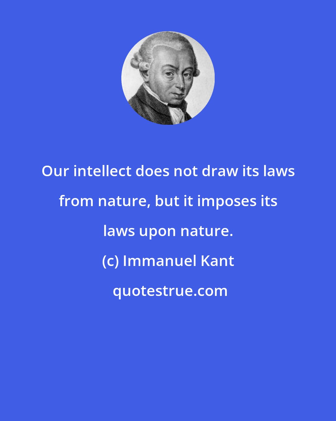 Immanuel Kant: Our intellect does not draw its laws from nature, but it imposes its laws upon nature.