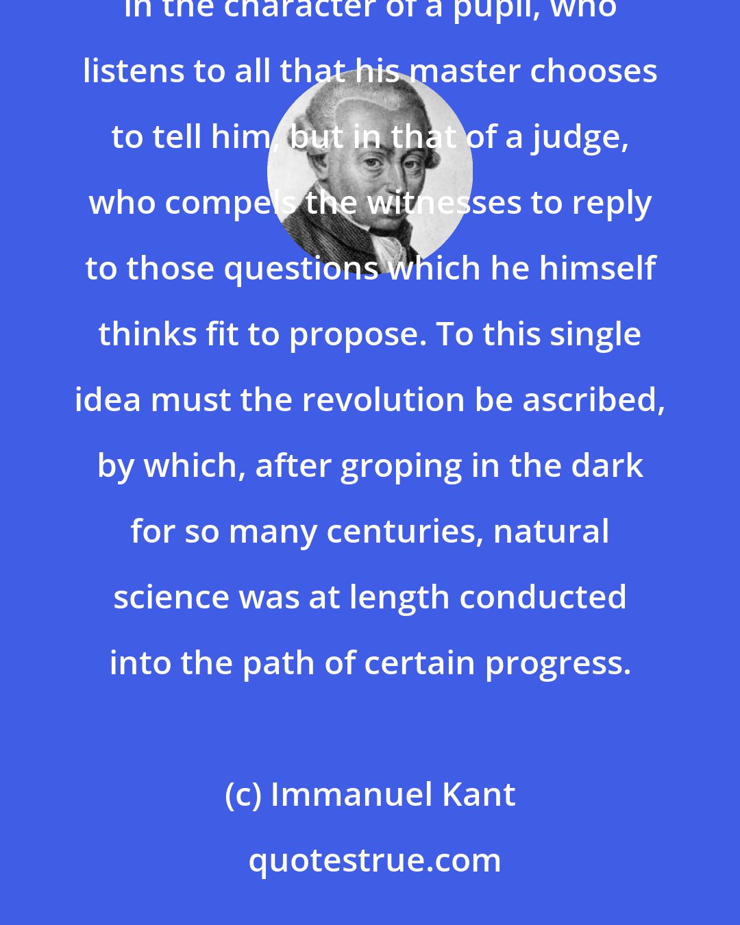 Immanuel Kant: Reason must approach nature with the view, indeed, of receiving information from it, not, however, in the character of a pupil, who listens to all that his master chooses to tell him, but in that of a judge, who compels the witnesses to reply to those questions which he himself thinks fit to propose. To this single idea must the revolution be ascribed, by which, after groping in the dark for so many centuries, natural science was at length conducted into the path of certain progress.
