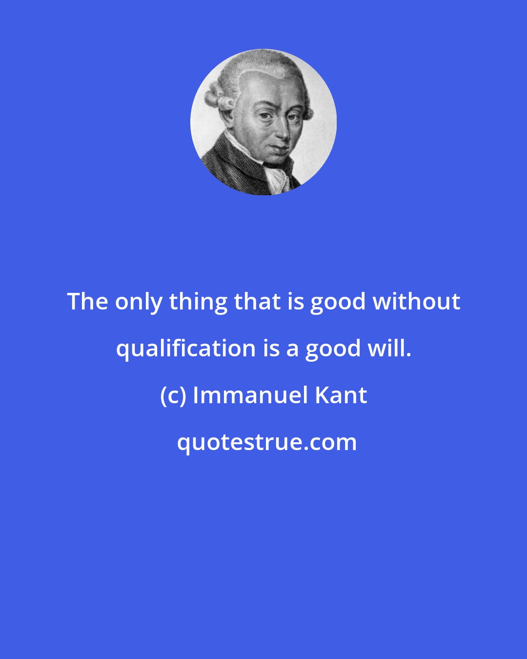 Immanuel Kant: The only thing that is good without qualification is a good will.