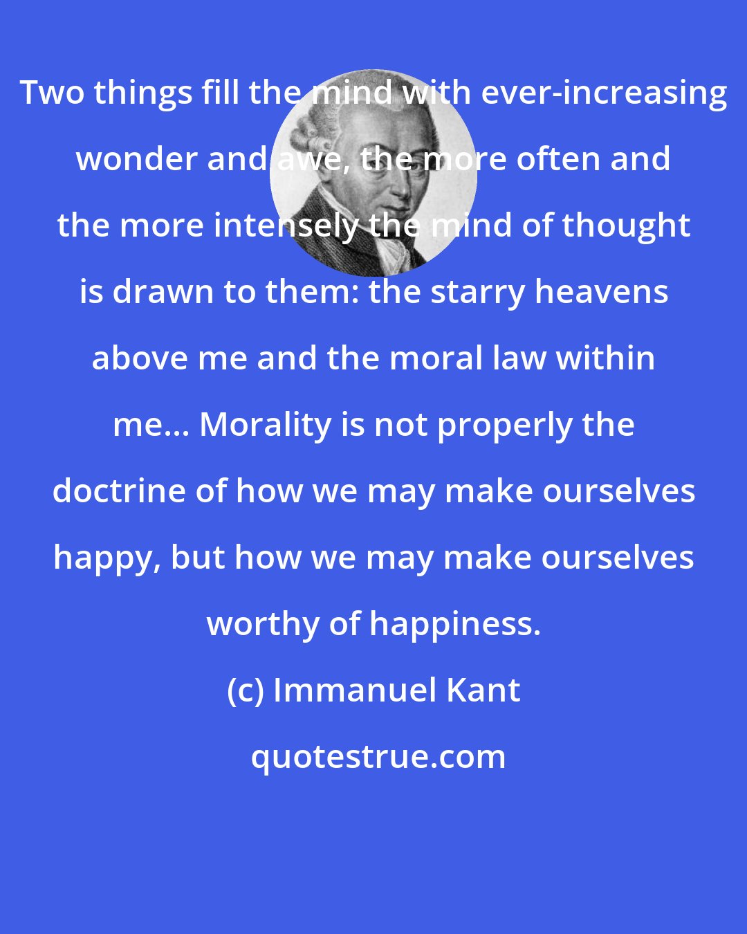 Immanuel Kant: Two things fill the mind with ever-increasing wonder and awe, the more often and the more intensely the mind of thought is drawn to them: the starry heavens above me and the moral law within me... Morality is not properly the doctrine of how we may make ourselves happy, but how we may make ourselves worthy of happiness.