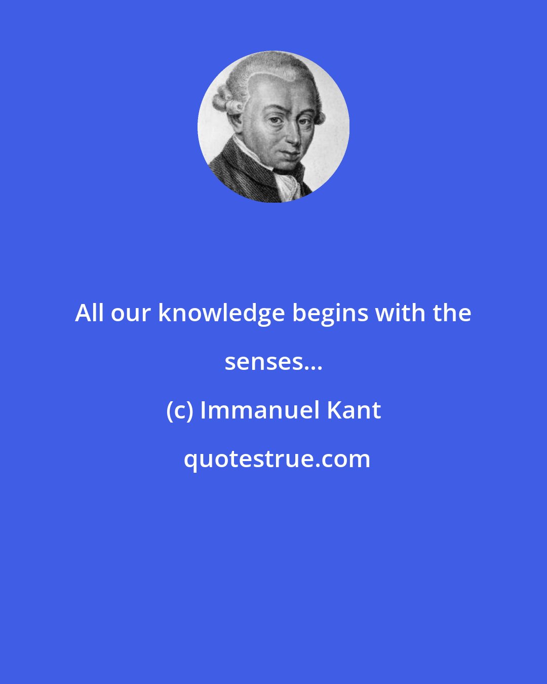 Immanuel Kant: All our knowledge begins with the senses...