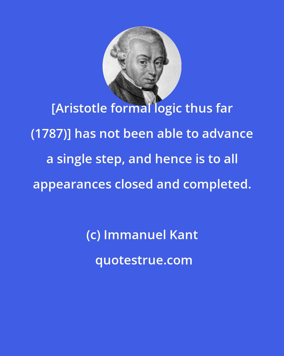 Immanuel Kant: [Aristotle formal logic thus far (1787)] has not been able to advance a single step, and hence is to all appearances closed and completed.