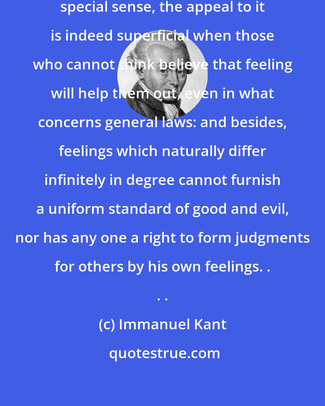 Immanuel Kant: . . . as to moral feeling, this supposed special sense, the appeal to it is indeed superficial when those who cannot think believe that feeling will help them out, even in what concerns general laws: and besides, feelings which naturally differ infinitely in degree cannot furnish a uniform standard of good and evil, nor has any one a right to form judgments for others by his own feelings. . . .