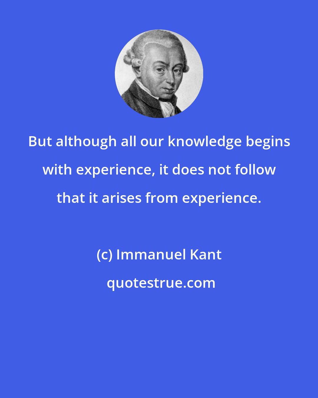 Immanuel Kant: But although all our knowledge begins with experience, it does not follow that it arises from experience.